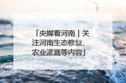 央媒看河南｜关注河南生态修复、农业灌溉等内容